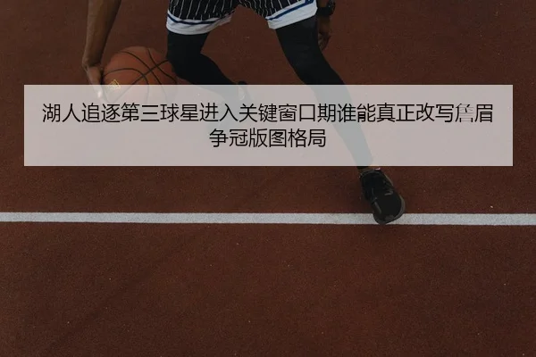 湖人追逐第三球星进入关键窗口期谁能真正改写詹眉争冠版图格局