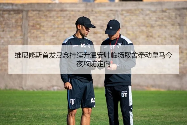 维尼修斯首发悬念持续升温安帅临场取舍牵动皇马今夜攻防走向