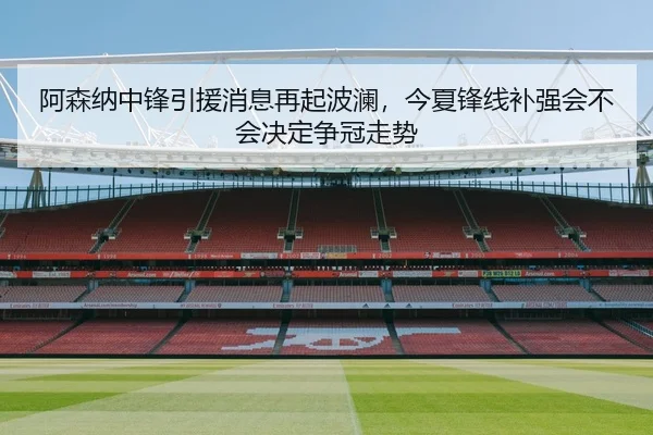 阿森纳中锋引援消息再起波澜，今夏锋线补强会不会决定争冠走势